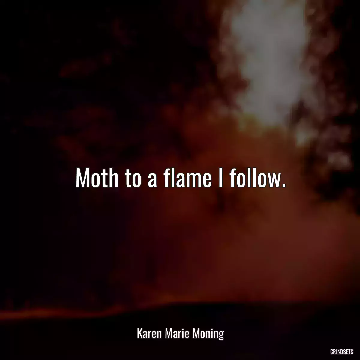 Moth to a flame I follow.