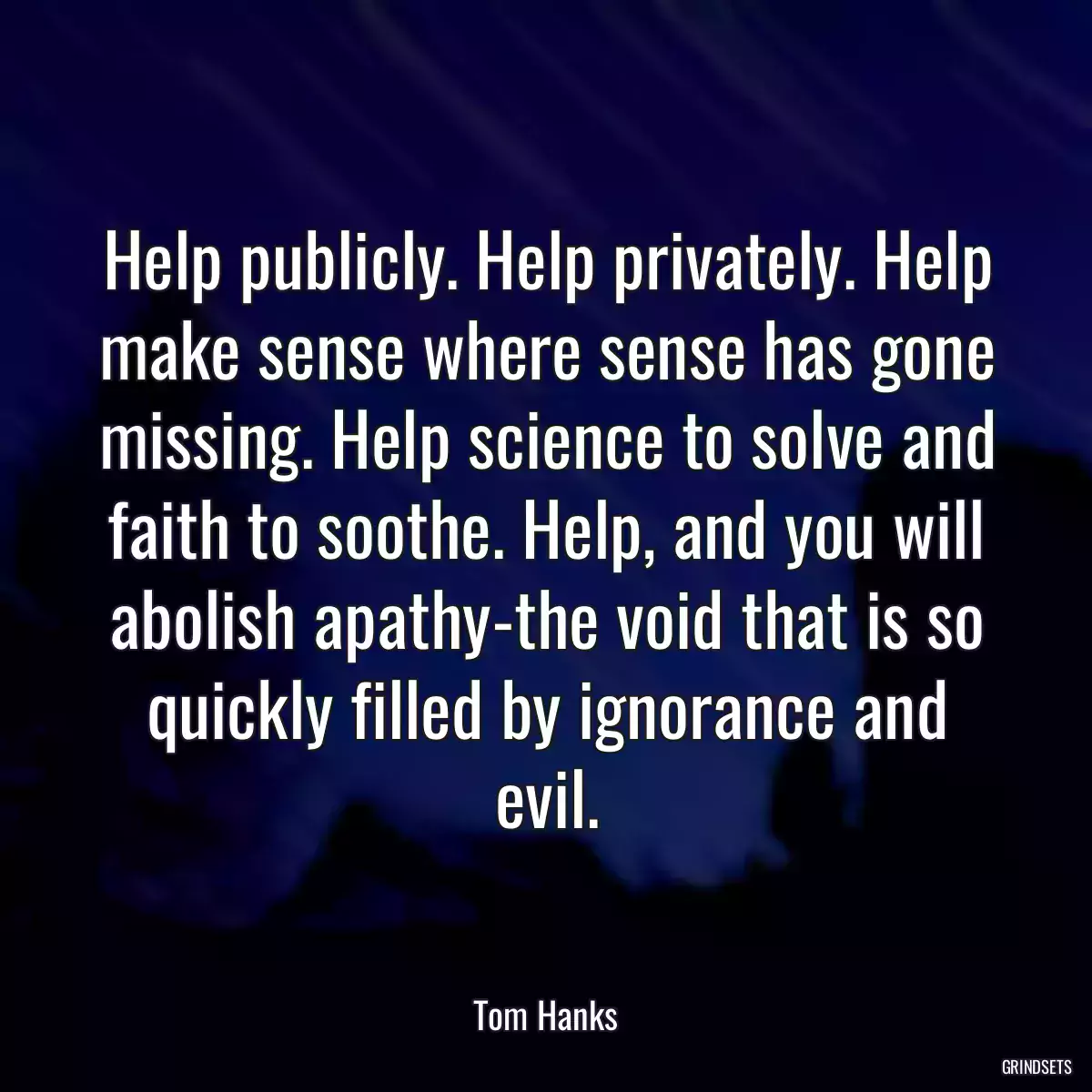 Help publicly. Help privately. Help make sense where sense has gone missing. Help science to solve and faith to soothe. Help, and you will abolish apathy-the void that is so quickly filled by ignorance and evil.