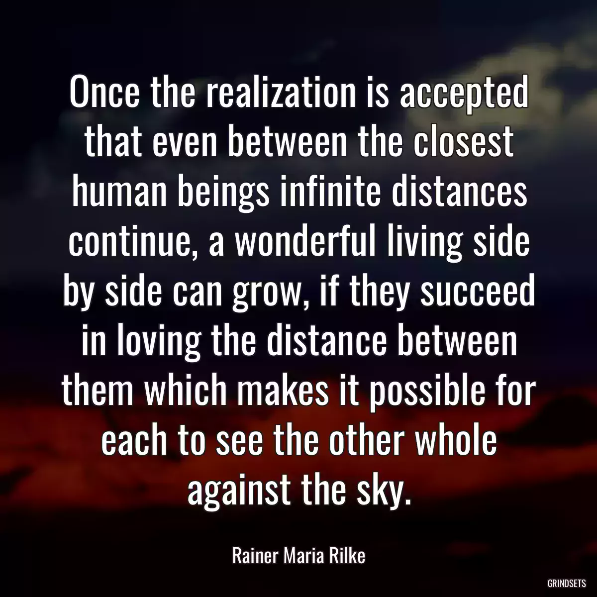 Once the realization is accepted that even between the closest human beings infinite distances continue, a wonderful living side by side can grow, if they succeed in loving the distance between them which makes it possible for each to see the other whole against the sky.