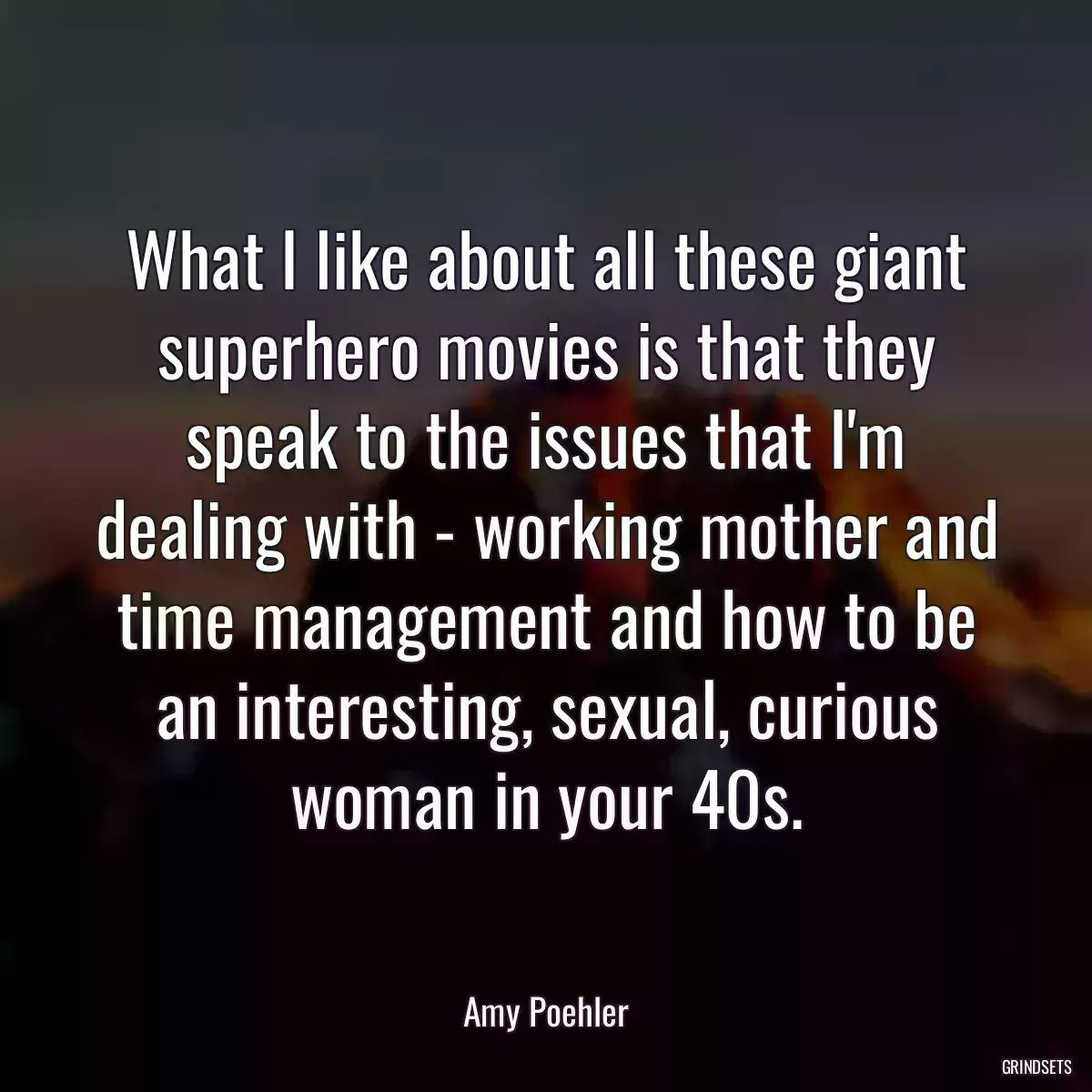 What I like about all these giant superhero movies is that they speak to the issues that I\'m dealing with - working mother and time management and how to be an interesting, sexual, curious woman in your 40s.