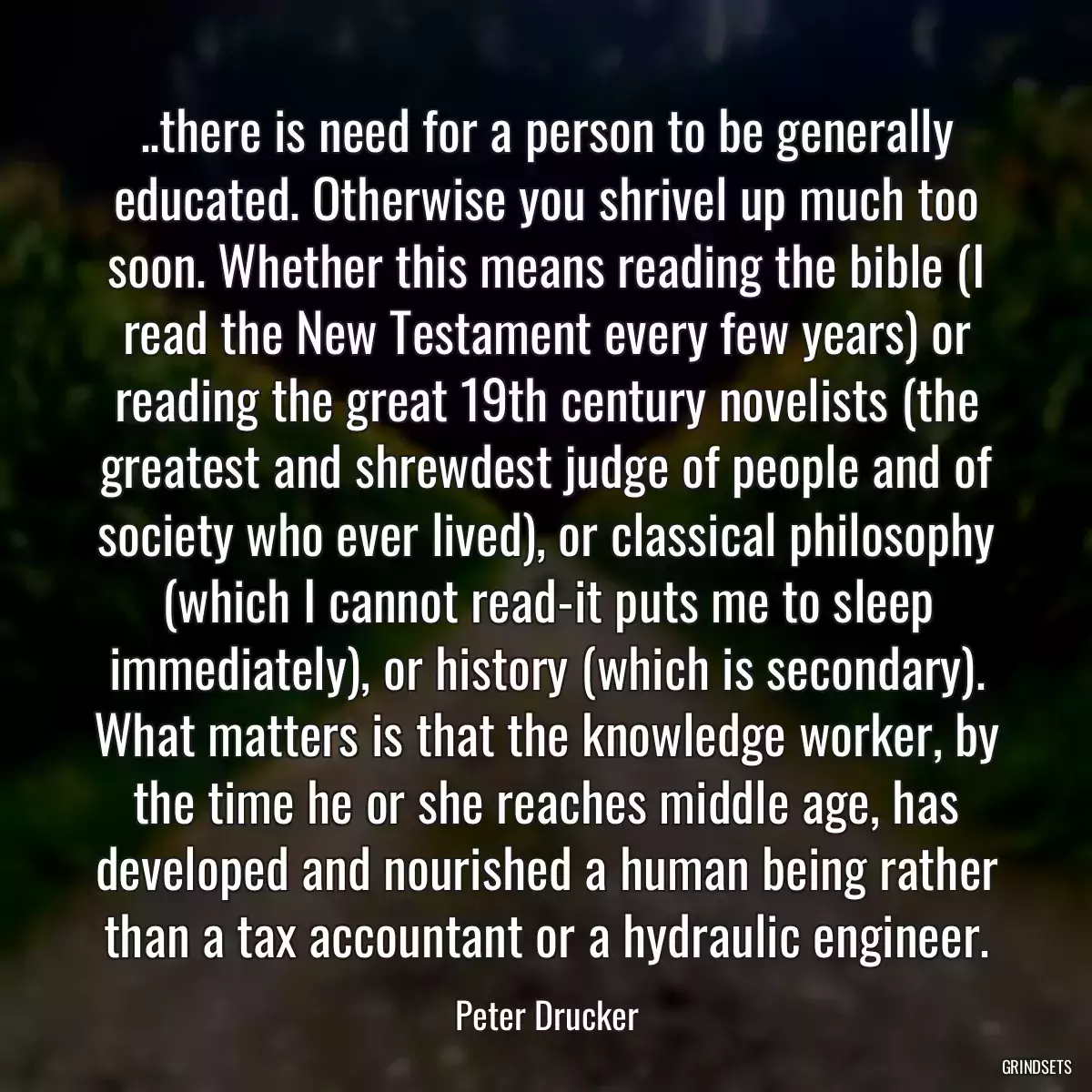 ..there is need for a person to be generally educated. Otherwise you shrivel up much too soon. Whether this means reading the bible (I read the New Testament every few years) or reading the great 19th century novelists (the greatest and shrewdest judge of people and of society who ever lived), or classical philosophy (which I cannot read-it puts me to sleep immediately), or history (which is secondary). What matters is that the knowledge worker, by the time he or she reaches middle age, has developed and nourished a human being rather than a tax accountant or a hydraulic engineer.