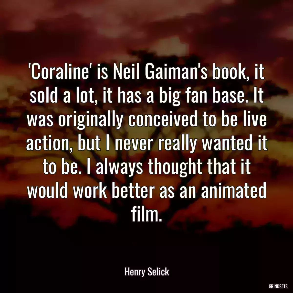 \'Coraline\' is Neil Gaiman\'s book, it sold a lot, it has a big fan base. It was originally conceived to be live action, but I never really wanted it to be. I always thought that it would work better as an animated film.