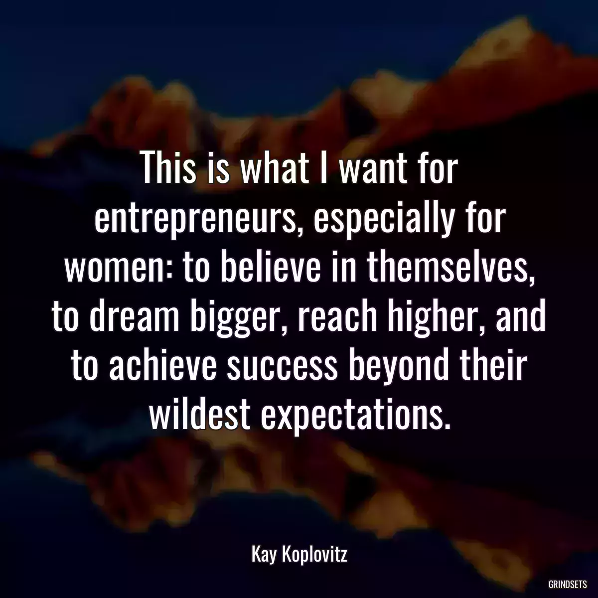 This is what I want for entrepreneurs, especially for women: to believe in themselves, to dream bigger, reach higher, and to achieve success beyond their wildest expectations.