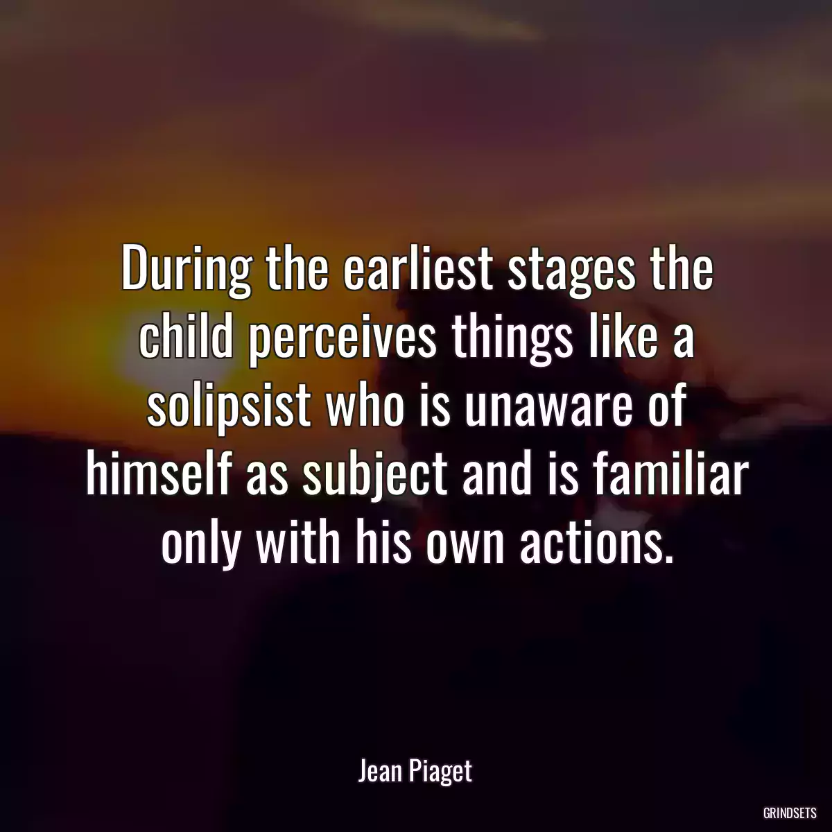 During the earliest stages the child perceives things like a solipsist who is unaware of himself as subject and is familiar only with his own actions.