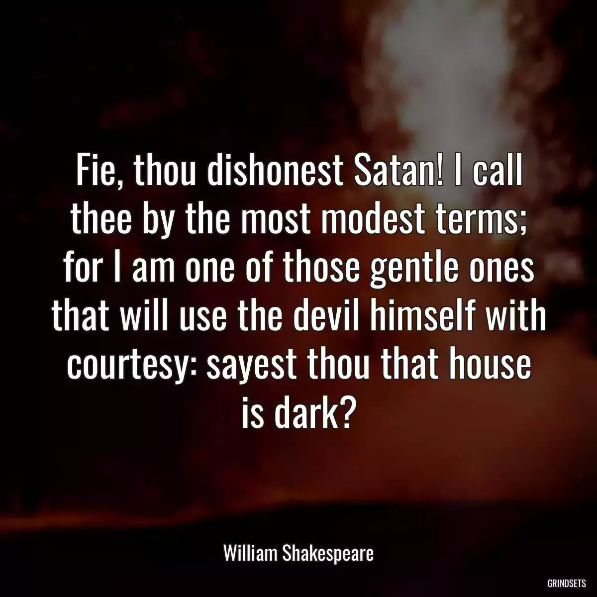 Fie, thou dishonest Satan! I call thee by the most modest terms; for I am one of those gentle ones that will use the devil himself with courtesy: sayest thou that house is dark?