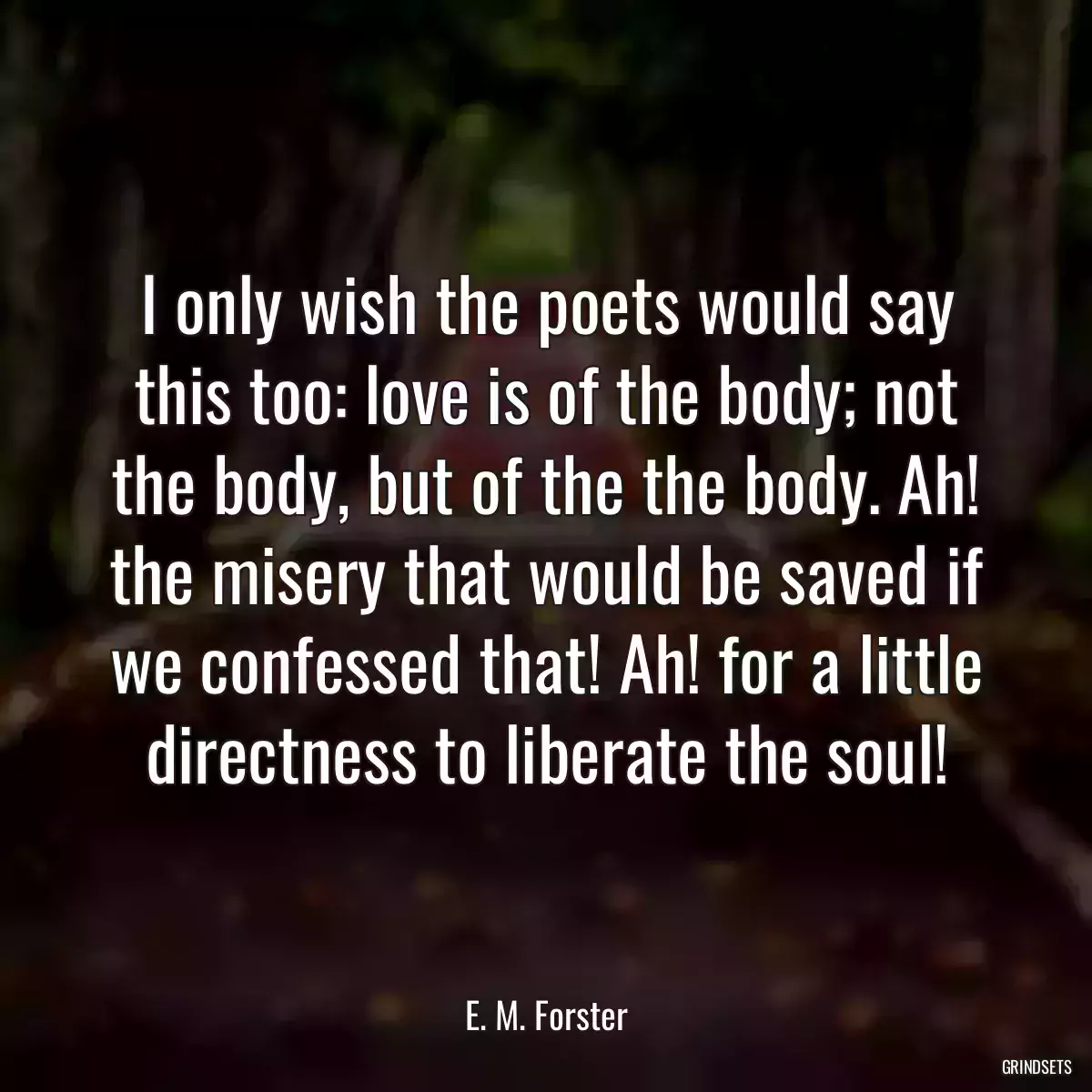 I only wish the poets would say this too: love is of the body; not the body, but of the the body. Ah! the misery that would be saved if we confessed that! Ah! for a little directness to liberate the soul!