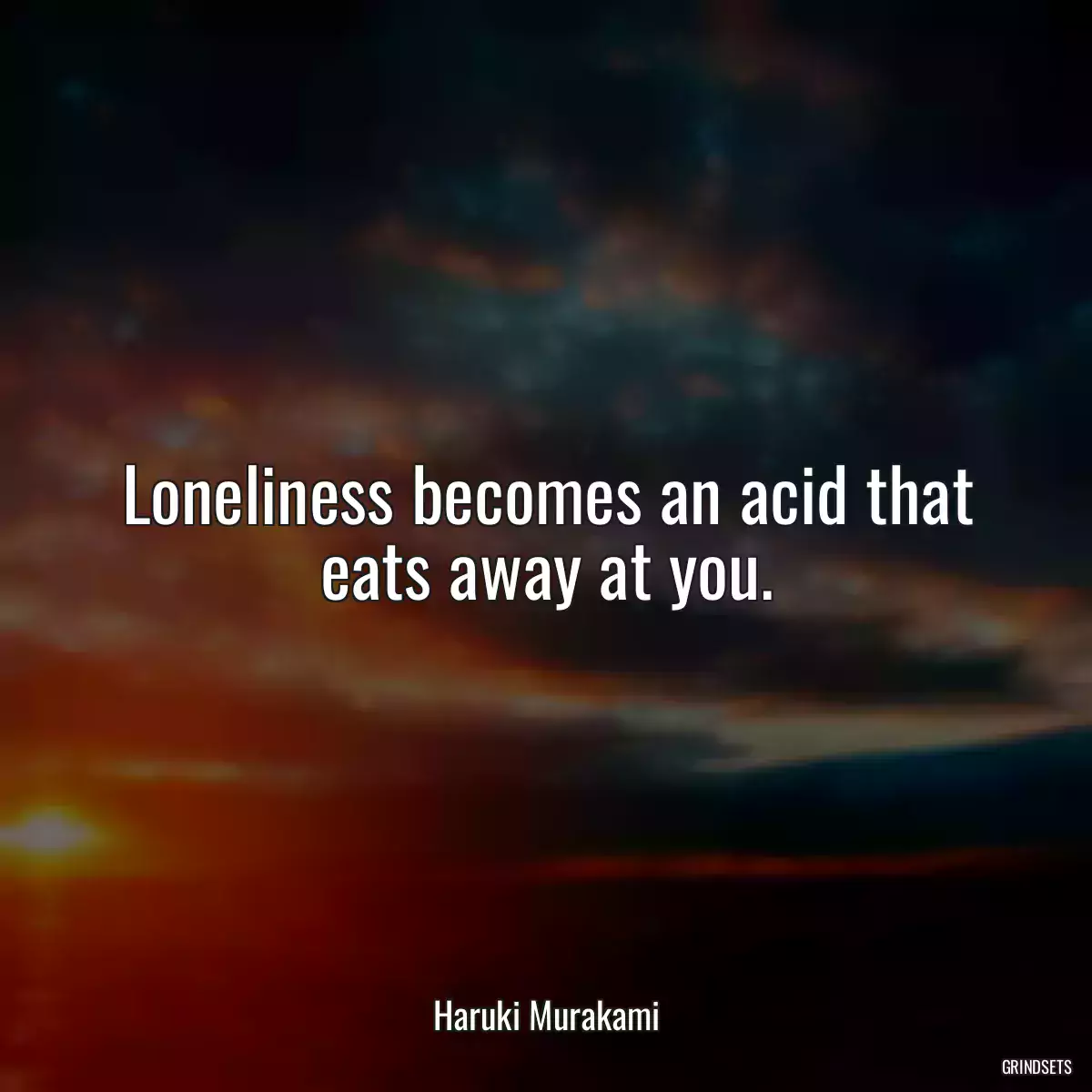 Loneliness becomes an acid that eats away at you.