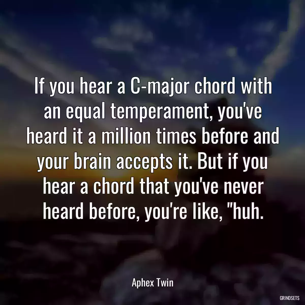 If you hear a C-major chord with an equal temperament, you\'ve heard it a million times before and your brain accepts it. But if you hear a chord that you\'ve never heard before, you\'re like, \