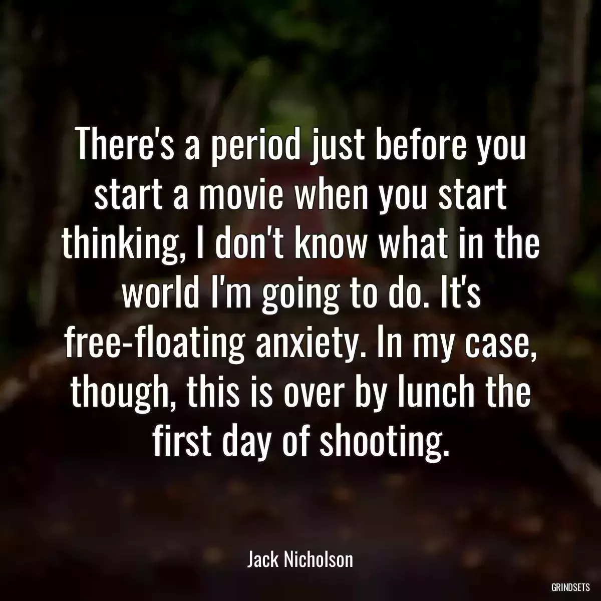 There\'s a period just before you start a movie when you start thinking, I don\'t know what in the world I\'m going to do. It\'s free-floating anxiety. In my case, though, this is over by lunch the first day of shooting.