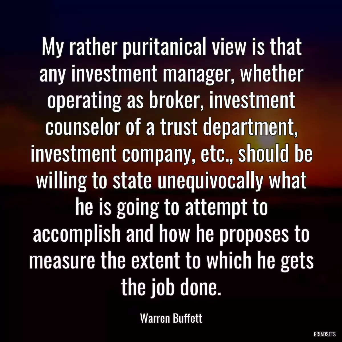 My rather puritanical view is that any investment manager, whether operating as broker, investment counselor of a trust department, investment company, etc., should be willing to state unequivocally what he is going to attempt to accomplish and how he proposes to measure the extent to which he gets the job done.