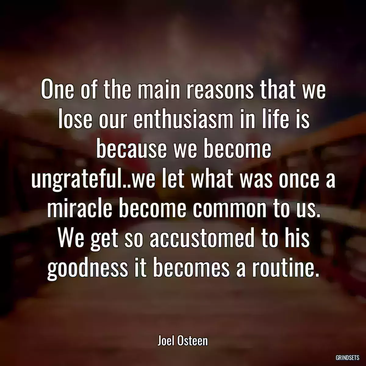 One of the main reasons that we lose our enthusiasm in life is because we become ungrateful..we let what was once a miracle become common to us. We get so accustomed to his goodness it becomes a routine.