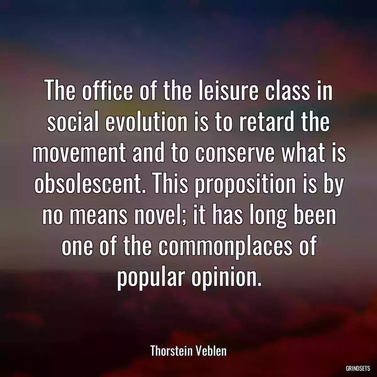 The office of the leisure class in social evolution is to retard the movement and to conserve what is obsolescent. This proposition is by no means novel; it has long been one of the commonplaces of popular opinion.