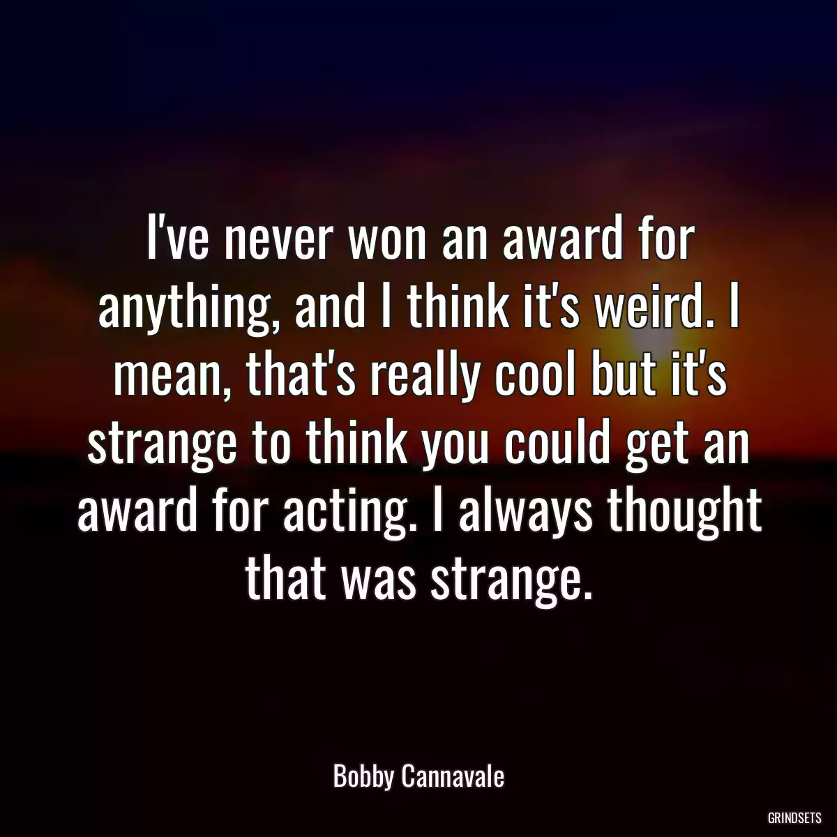 I\'ve never won an award for anything, and I think it\'s weird. I mean, that\'s really cool but it\'s strange to think you could get an award for acting. I always thought that was strange.