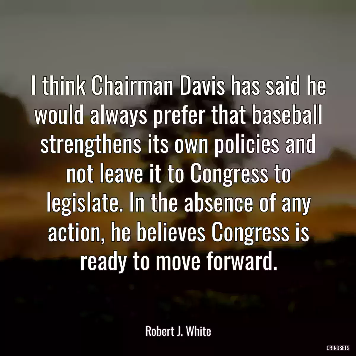 I think Chairman Davis has said he would always prefer that baseball strengthens its own policies and not leave it to Congress to legislate. In the absence of any action, he believes Congress is ready to move forward.