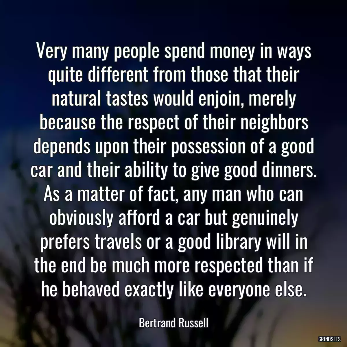 Very many people spend money in ways quite different from those that their natural tastes would enjoin, merely because the respect of their neighbors depends upon their possession of a good car and their ability to give good dinners. As a matter of fact, any man who can obviously afford a car but genuinely prefers travels or a good library will in the end be much more respected than if he behaved exactly like everyone else.