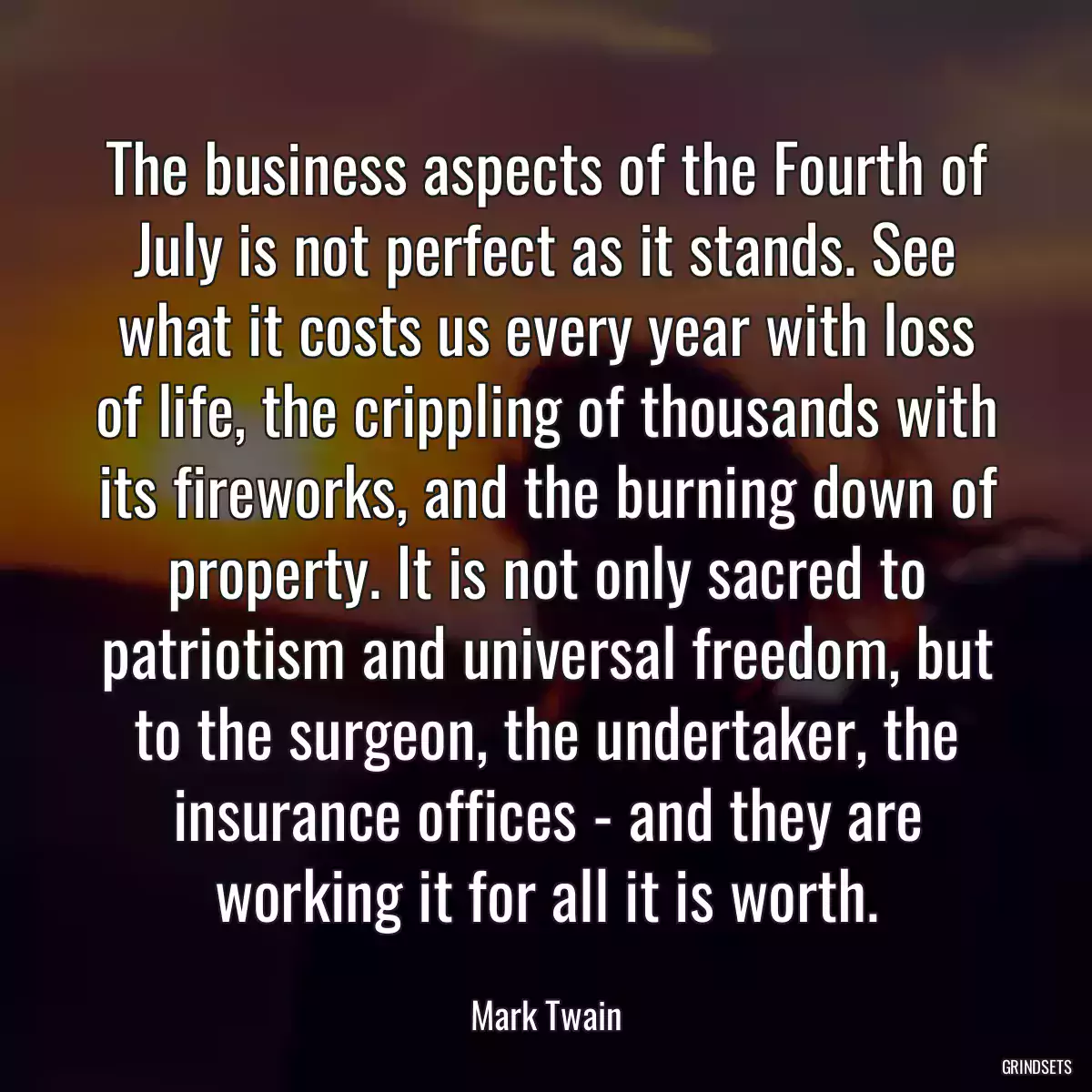 The business aspects of the Fourth of July is not perfect as it stands. See what it costs us every year with loss of life, the crippling of thousands with its fireworks, and the burning down of property. It is not only sacred to patriotism and universal freedom, but to the surgeon, the undertaker, the insurance offices - and they are working it for all it is worth.
