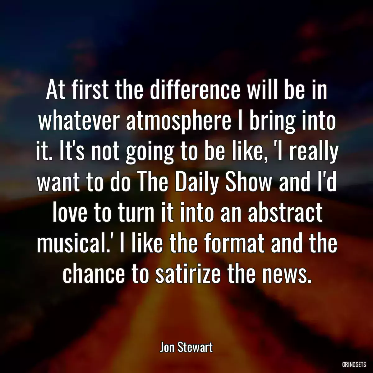 At first the difference will be in whatever atmosphere I bring into it. It\'s not going to be like, \'I really want to do The Daily Show and I\'d love to turn it into an abstract musical.\' I like the format and the chance to satirize the news.