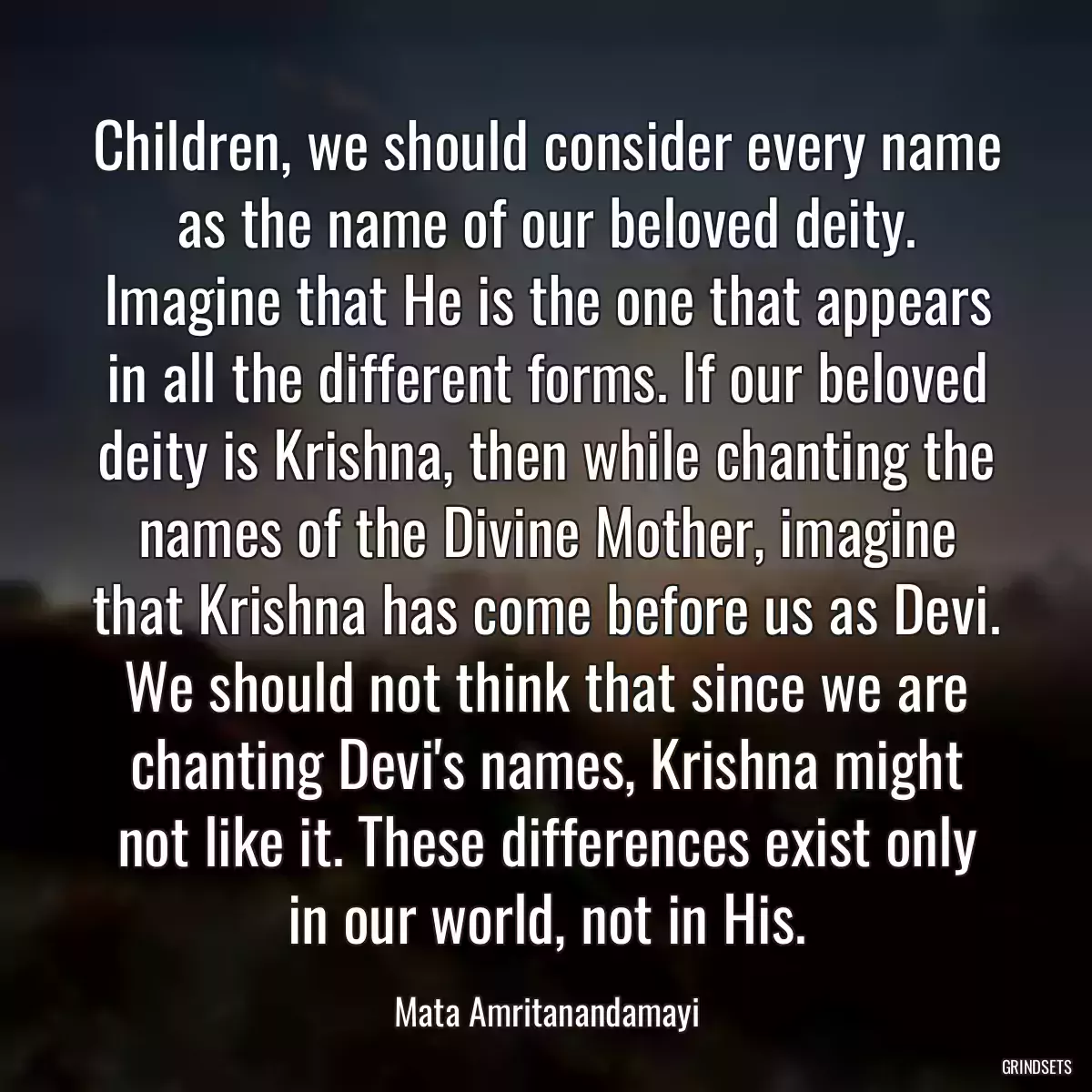 Children, we should consider every name as the name of our beloved deity. Imagine that He is the one that appears in all the different forms. If our beloved deity is Krishna, then while chanting the names of the Divine Mother, imagine that Krishna has come before us as Devi. We should not think that since we are chanting Devi\'s names, Krishna might not like it. These differences exist only in our world, not in His.