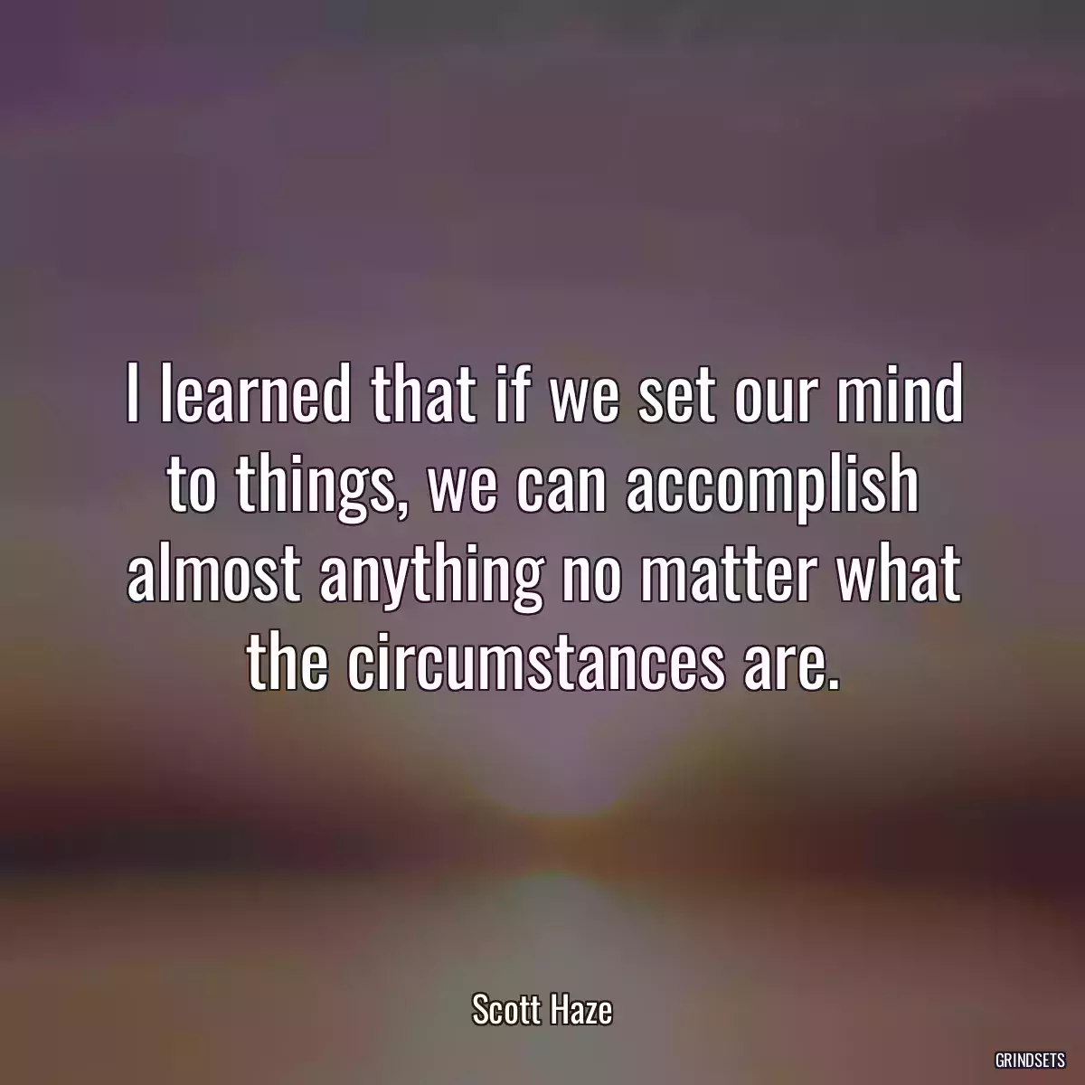 I learned that if we set our mind to things, we can accomplish almost anything no matter what the circumstances are.