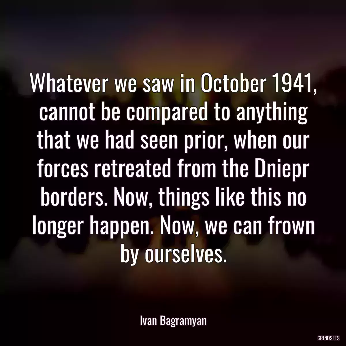 Whatever we saw in October 1941, cannot be compared to anything that we had seen prior, when our forces retreated from the Dniepr borders. Now, things like this no longer happen. Now, we can frown by ourselves.