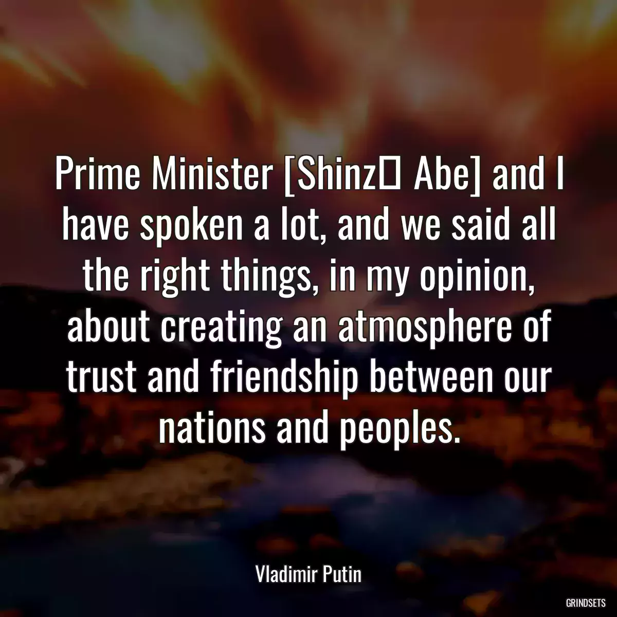 Prime Minister [Shinzō Abe] and I have spoken a lot, and we said all the right things, in my opinion, about creating an atmosphere of trust and friendship between our nations and peoples.