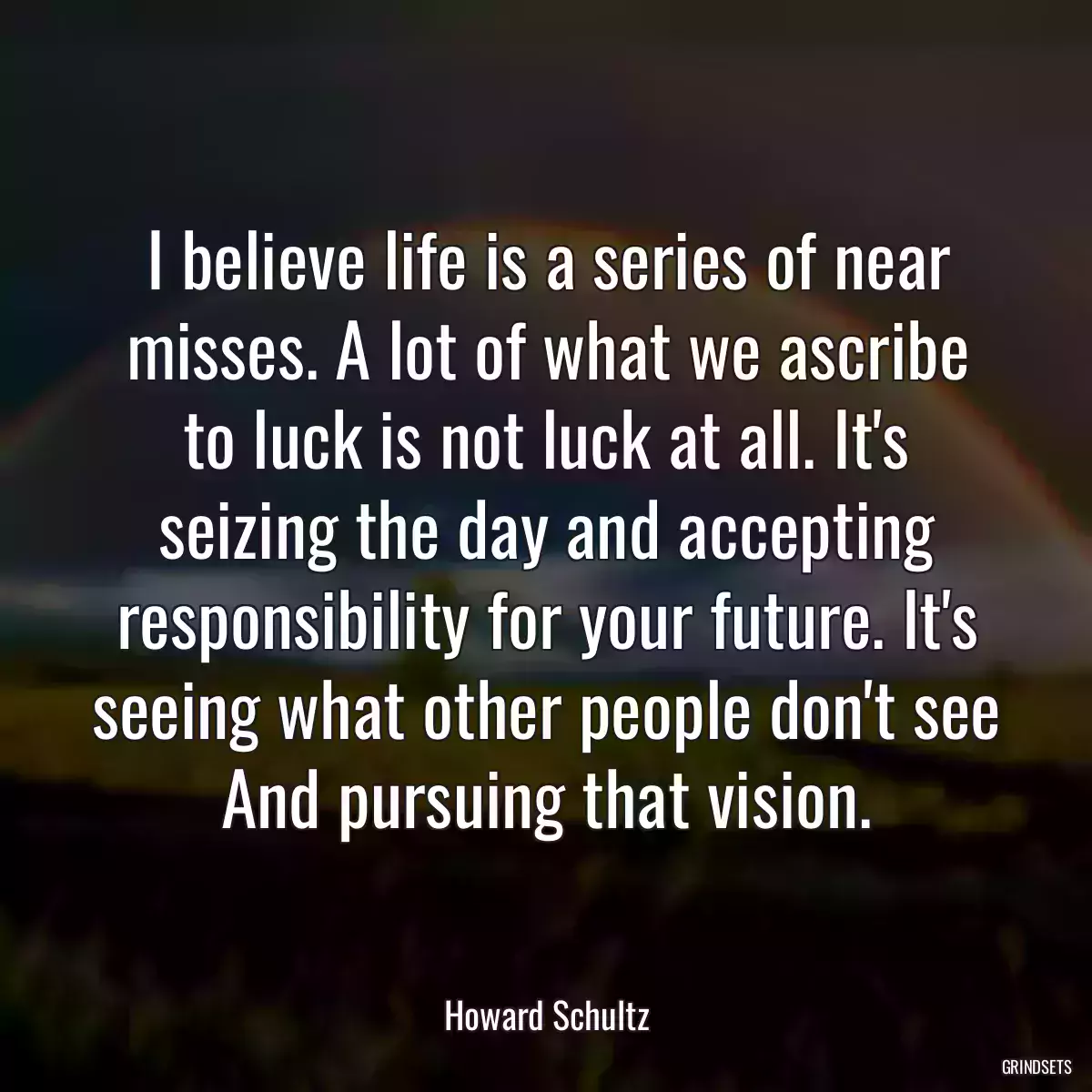 I believe life is a series of near misses. A lot of what we ascribe to luck is not luck at all. It\'s seizing the day and accepting responsibility for your future. It\'s seeing what other people don\'t see And pursuing that vision.