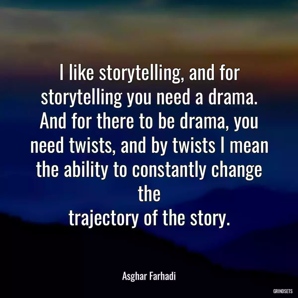 I like storytelling, and for storytelling you need a drama. And for there to be drama, you need twists, and by twists I mean the ability to constantly change the
trajectory of the story.