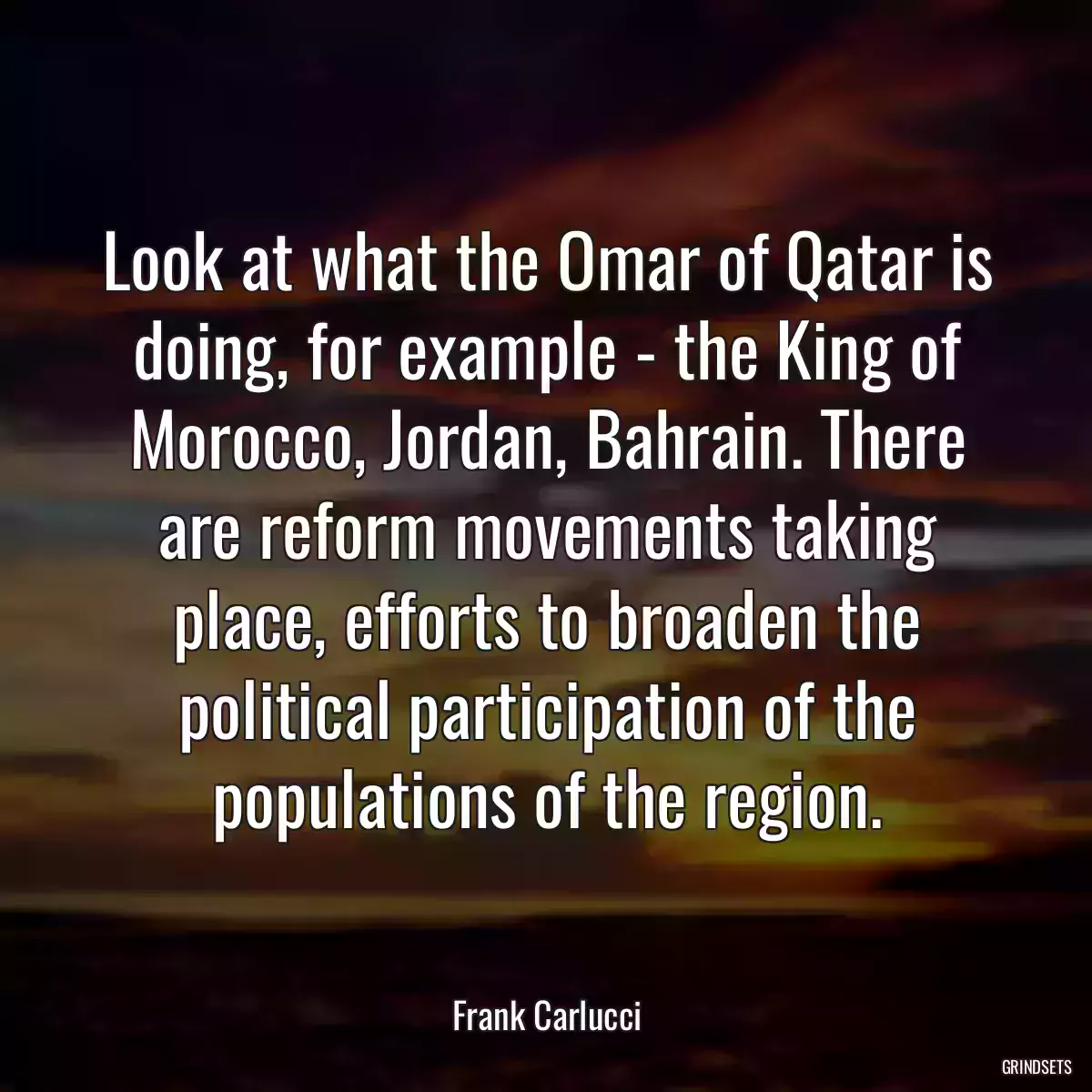 Look at what the Omar of Qatar is doing, for example - the King of Morocco, Jordan, Bahrain. There are reform movements taking place, efforts to broaden the political participation of the populations of the region.