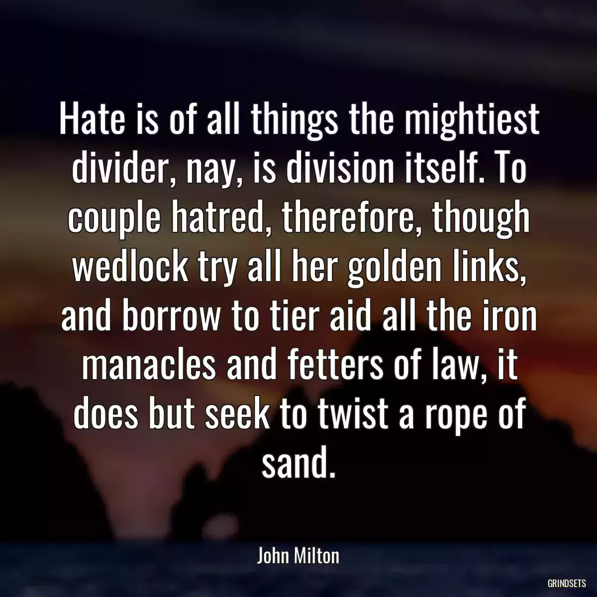 Hate is of all things the mightiest divider, nay, is division itself. To couple hatred, therefore, though wedlock try all her golden links, and borrow to tier aid all the iron manacles and fetters of law, it does but seek to twist a rope of sand.