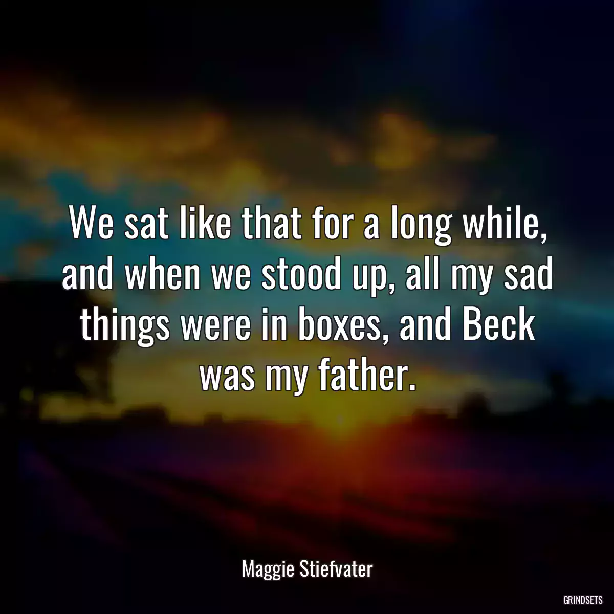 We sat like that for a long while, and when we stood up, all my sad things were in boxes, and Beck was my father.