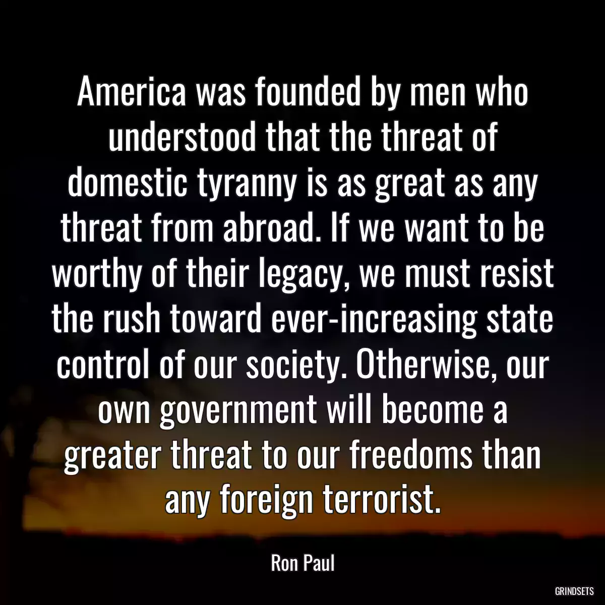 America was founded by men who understood that the threat of domestic tyranny is as great as any threat from abroad. If we want to be worthy of their legacy, we must resist the rush toward ever-increasing state control of our society. Otherwise, our own government will become a greater threat to our freedoms than any foreign terrorist.