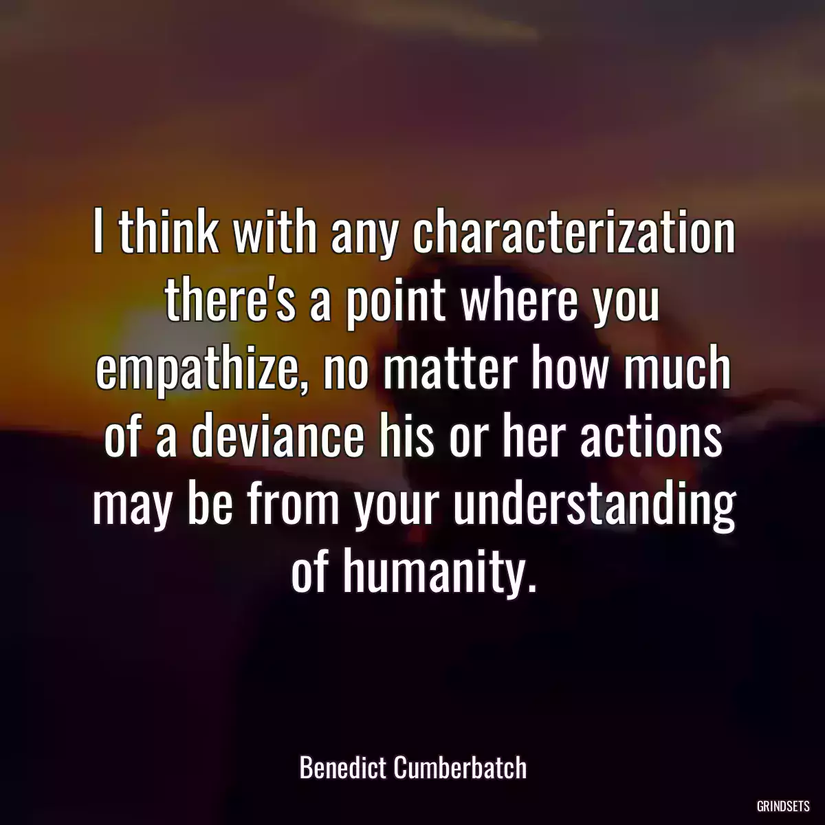 I think with any characterization there\'s a point where you empathize, no matter how much of a deviance his or her actions may be from your understanding of humanity.