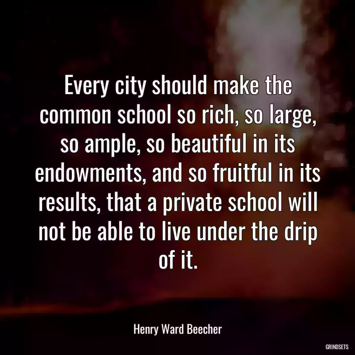 Every city should make the common school so rich, so large, so ample, so beautiful in its endowments, and so fruitful in its results, that a private school will not be able to live under the drip of it.