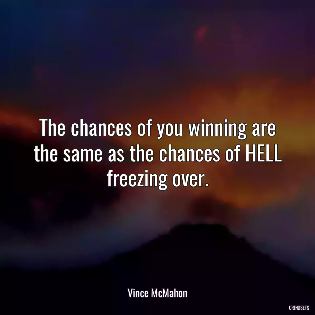 The chances of you winning are the same as the chances of HELL freezing over.