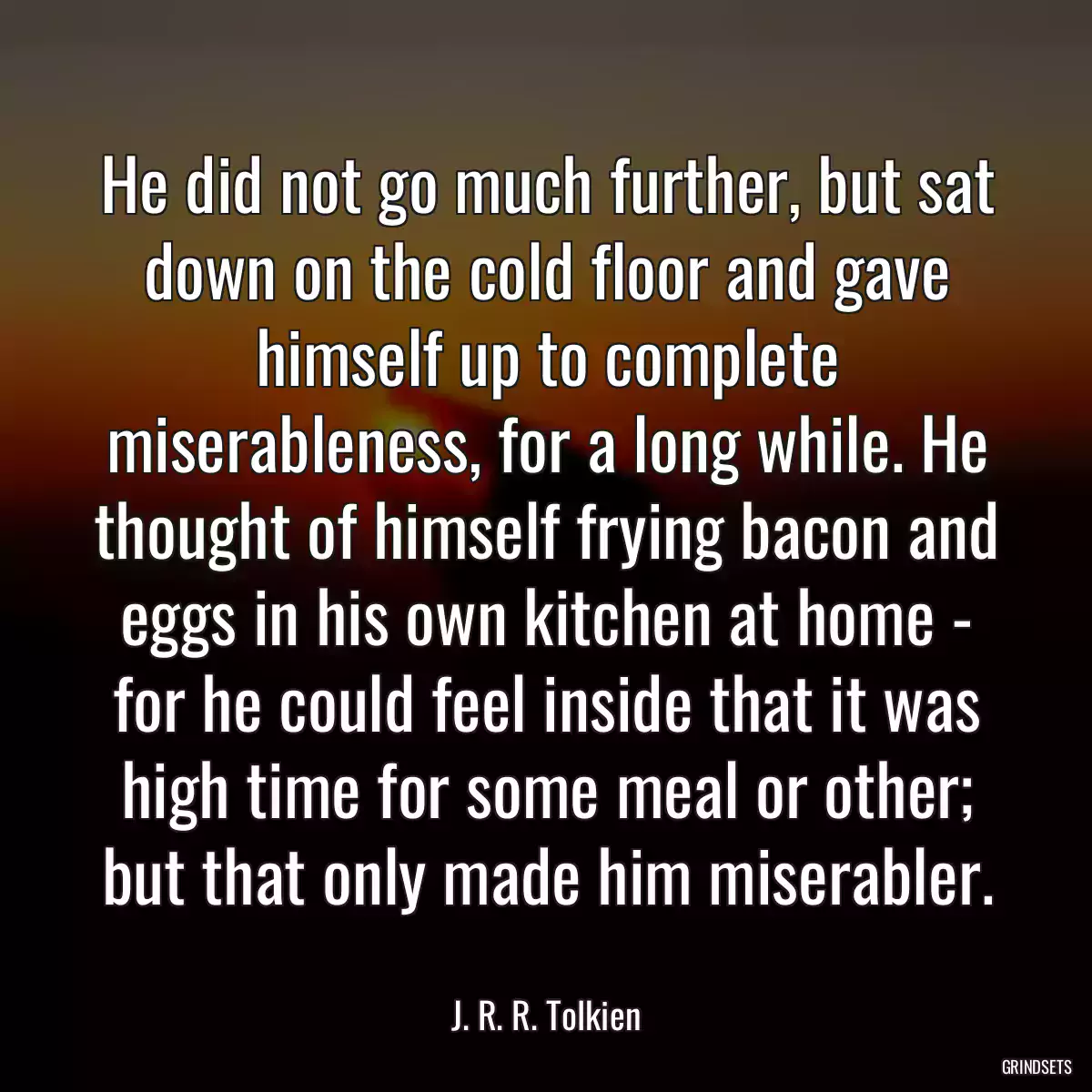 He did not go much further, but sat down on the cold floor and gave himself up to complete miserableness, for a long while. He thought of himself frying bacon and eggs in his own kitchen at home - for he could feel inside that it was high time for some meal or other; but that only made him miserabler.