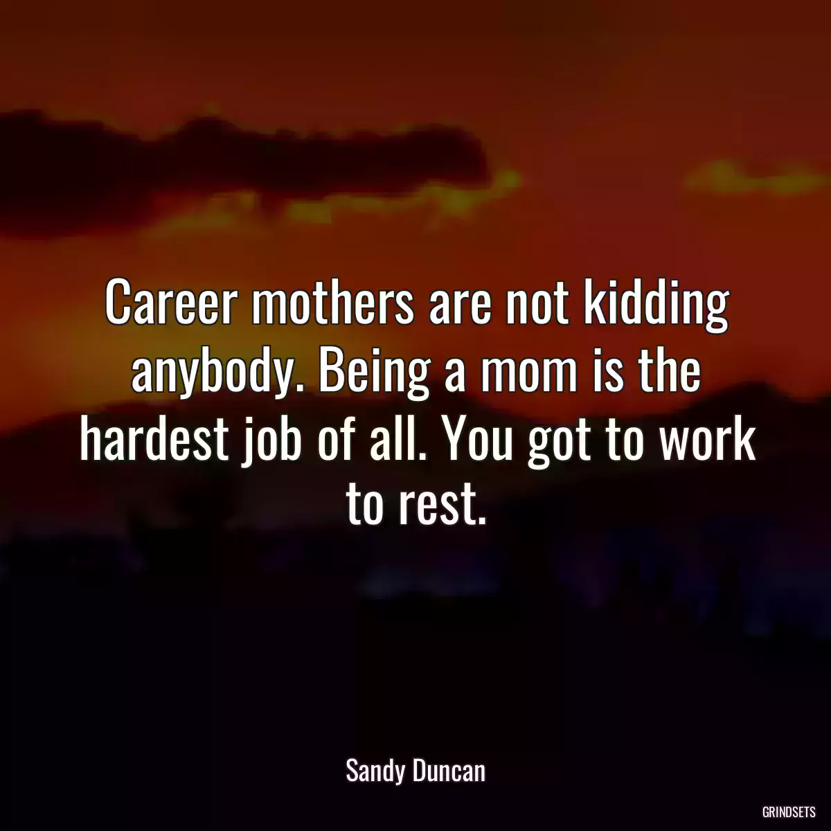 Career mothers are not kidding anybody. Being a mom is the hardest job of all. You got to work to rest.