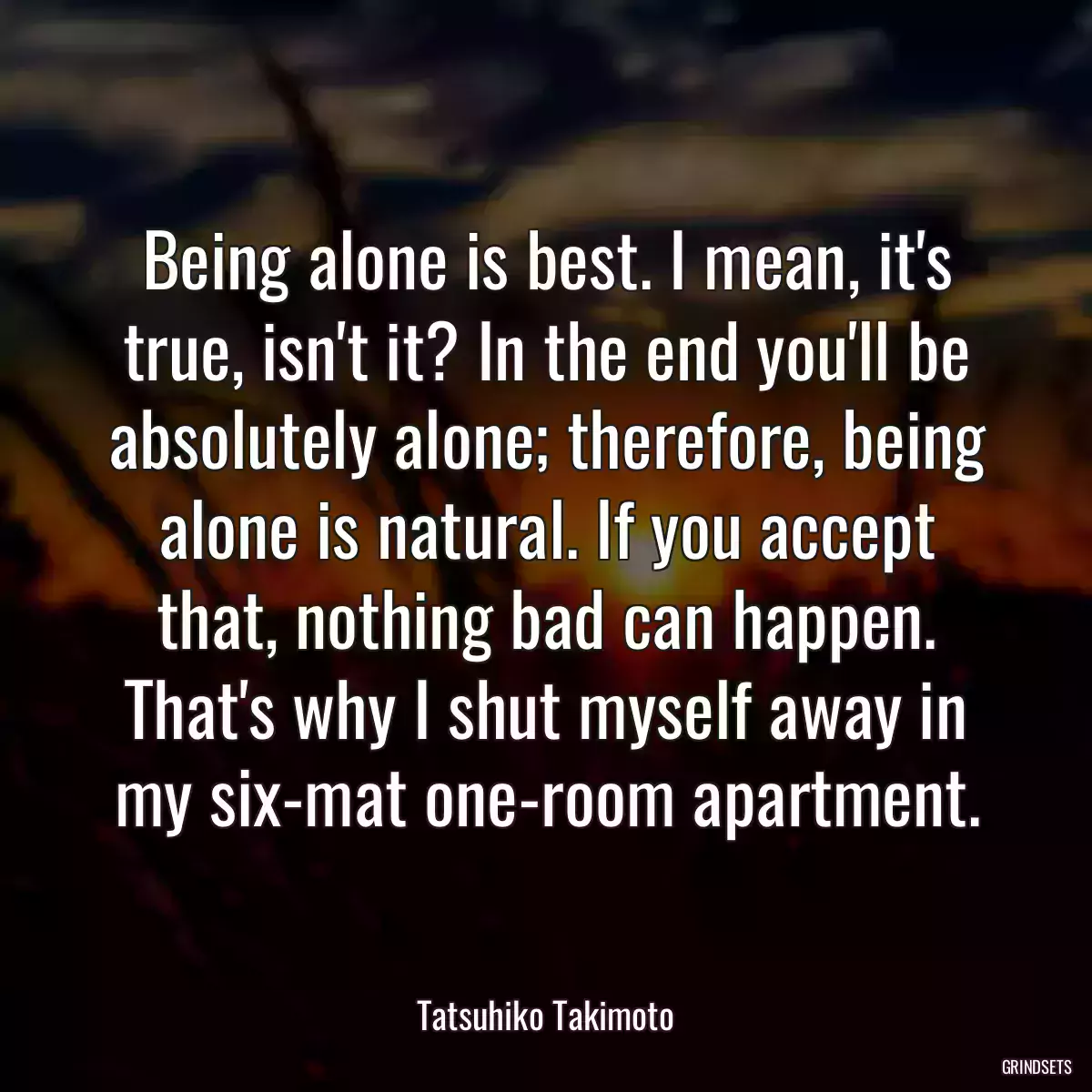 Being alone is best. I mean, it\'s true, isn\'t it? In the end you\'ll be absolutely alone; therefore, being alone is natural. If you accept that, nothing bad can happen. That\'s why I shut myself away in my six-mat one-room apartment.