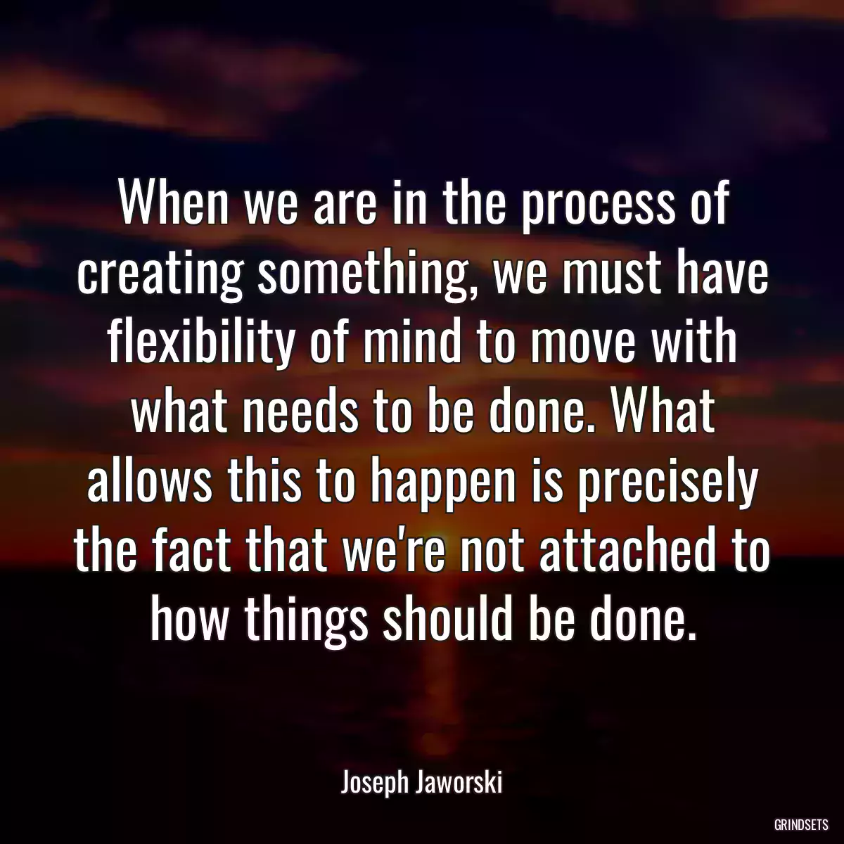 When we are in the process of creating something, we must have flexibility of mind to move with what needs to be done. What allows this to happen is precisely the fact that we\'re not attached to how things should be done.