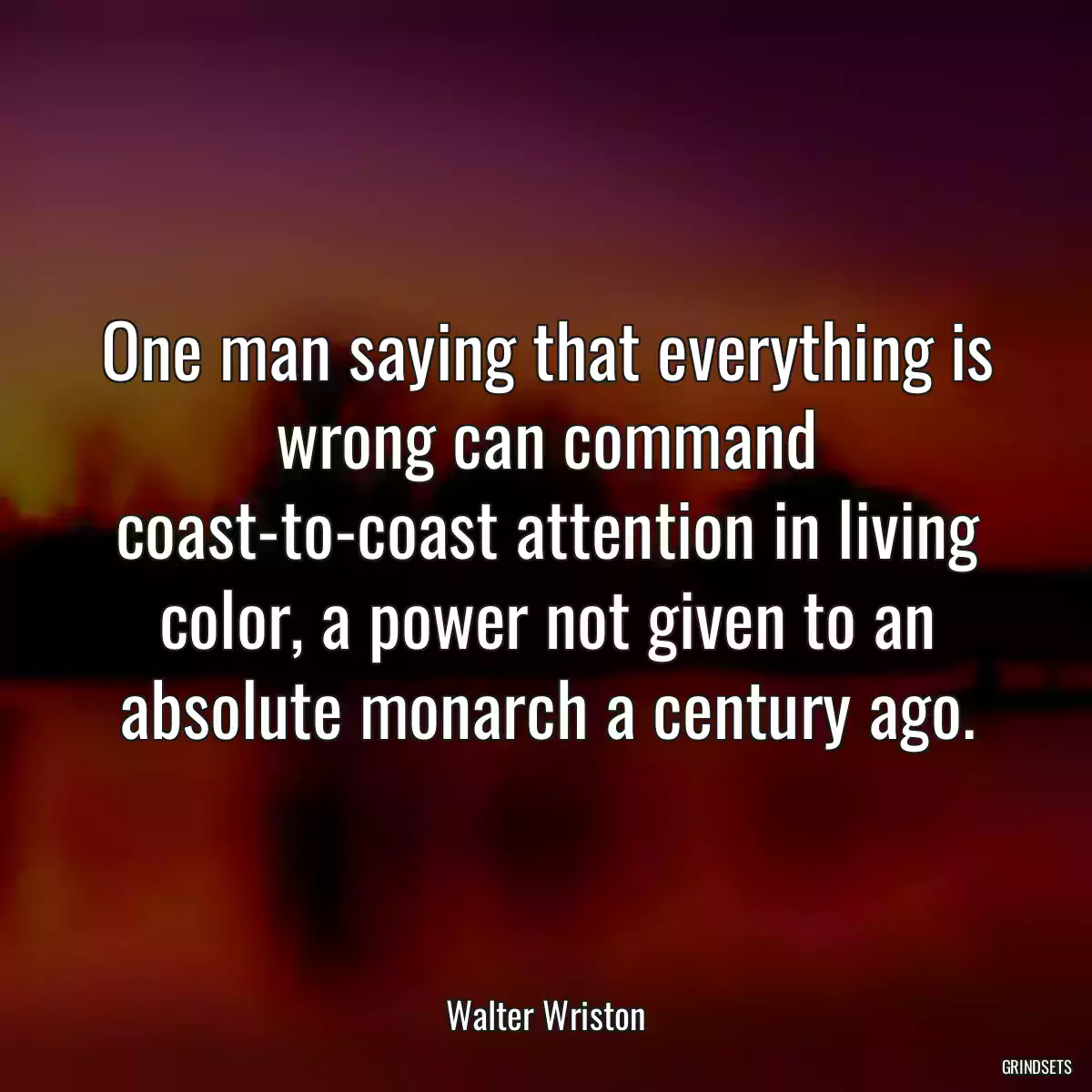 One man saying that everything is wrong can command coast-to-coast attention in living color, a power not given to an absolute monarch a century ago.