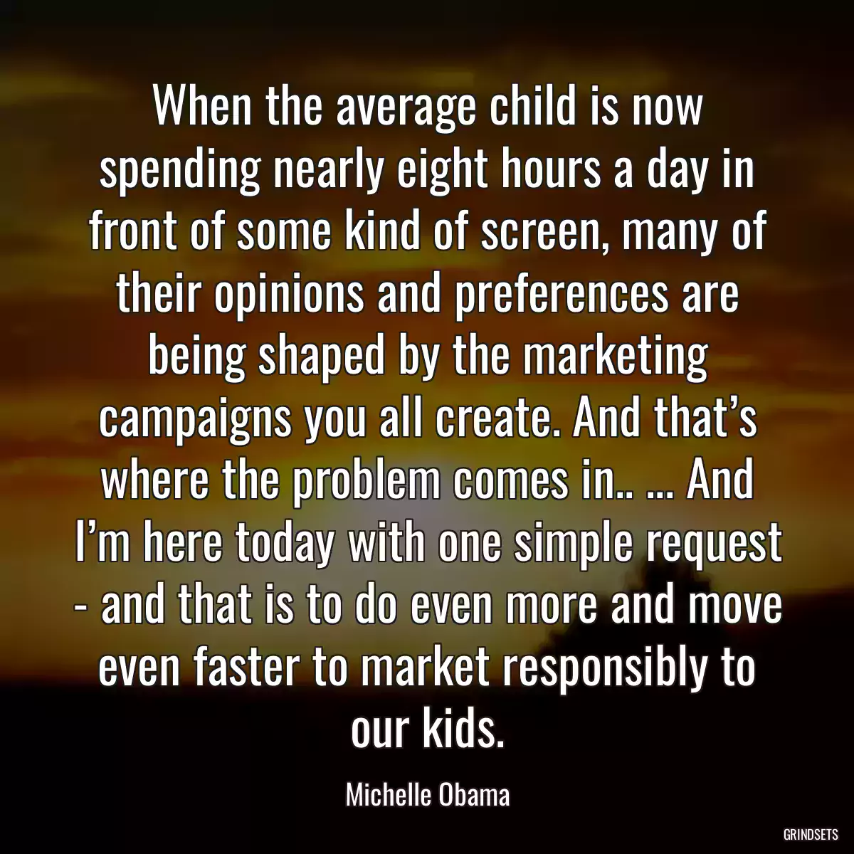 When the average child is now spending nearly eight hours a day in front of some kind of screen, many of their opinions and preferences are being shaped by the marketing campaigns you all create. And that’s where the problem comes in.. ... And I’m here today with one simple request - and that is to do even more and move even faster to market responsibly to our kids.