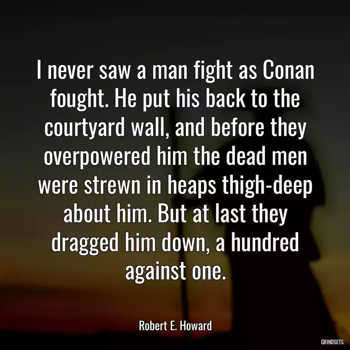 I never saw a man fight as Conan fought. He put his back to the courtyard wall, and before they overpowered him the dead men were strewn in heaps thigh-deep about him. But at last they dragged him down, a hundred against one.