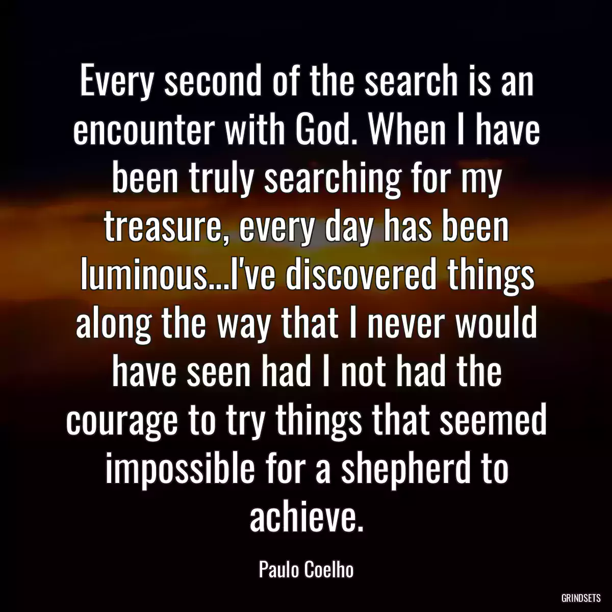 Every second of the search is an encounter with God. When I have been truly searching for my treasure, every day has been luminous...I\'ve discovered things along the way that I never would have seen had I not had the courage to try things that seemed impossible for a shepherd to achieve.