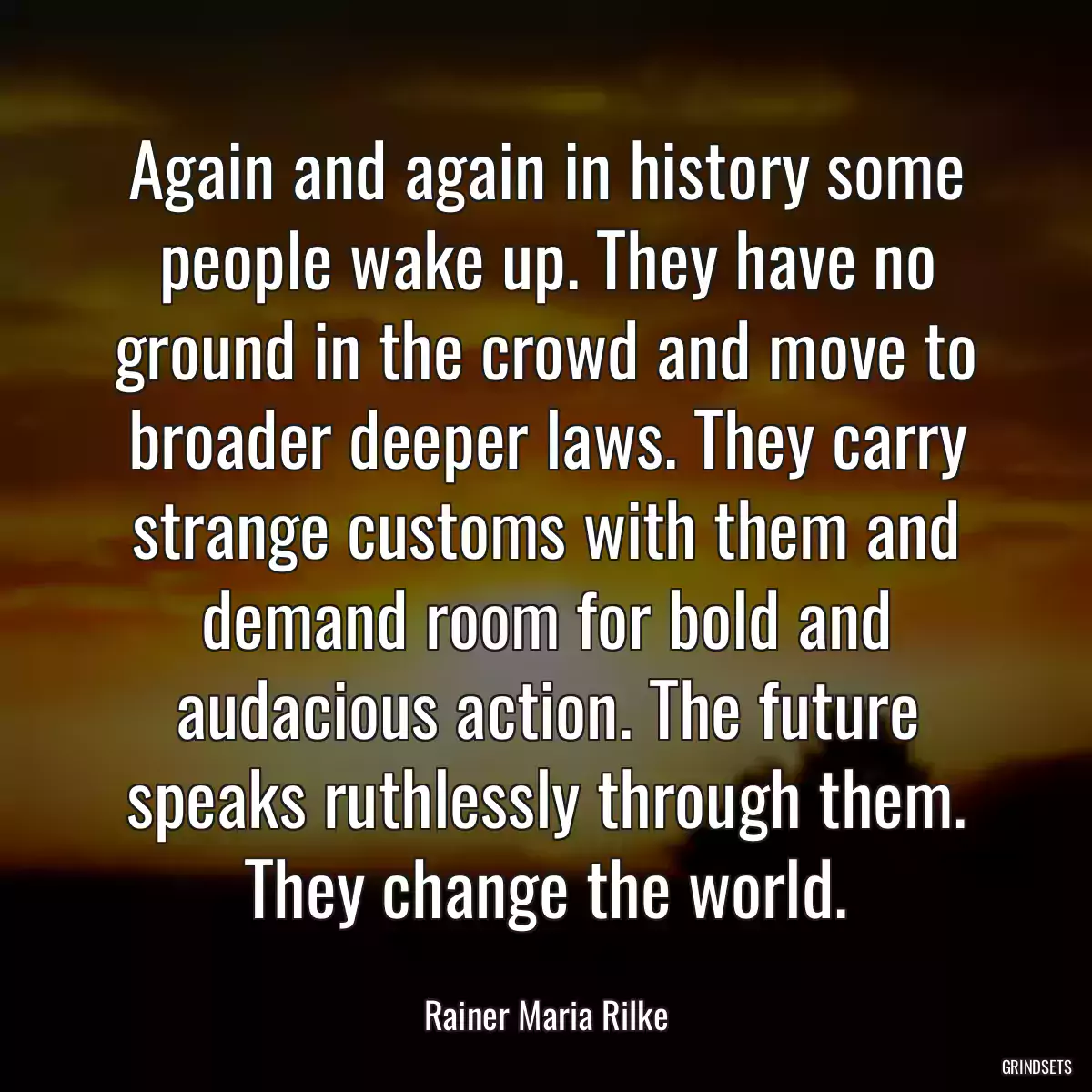 Again and again in history some people wake up. They have no ground in the crowd and move to broader deeper laws. They carry strange customs with them and demand room for bold and audacious action. The future speaks ruthlessly through them. They change the world.