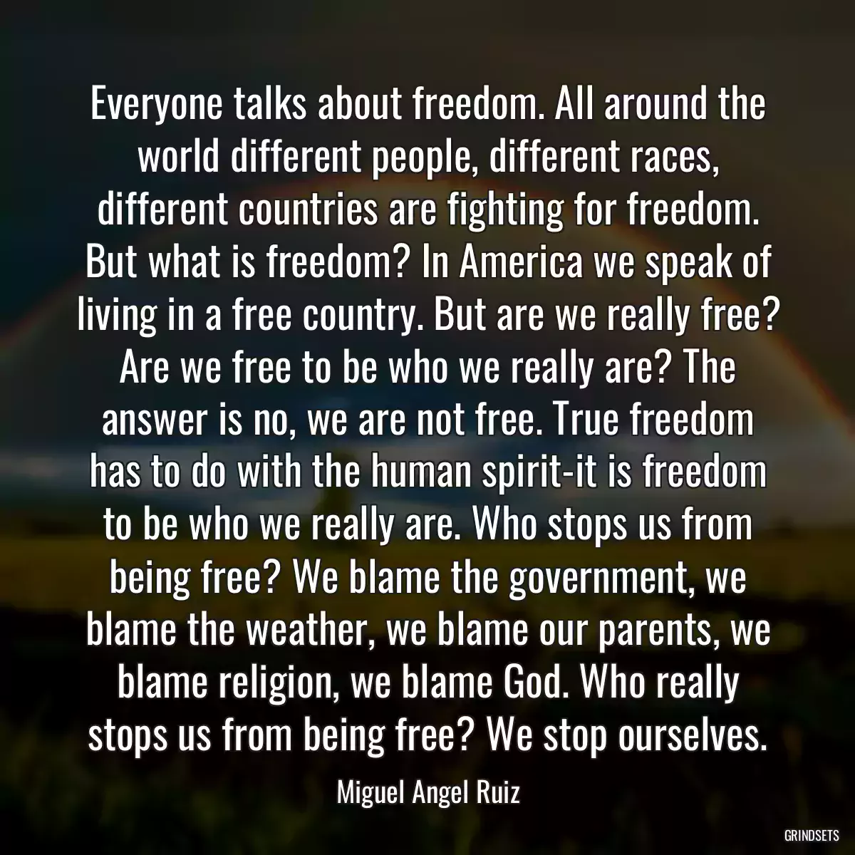 Everyone talks about freedom. All around the world different people, different races, different countries are fighting for freedom. But what is freedom? In America we speak of living in a free country. But are we really free? Are we free to be who we really are? The answer is no, we are not free. True freedom has to do with the human spirit-it is freedom to be who we really are. Who stops us from being free? We blame the government, we blame the weather, we blame our parents, we blame religion, we blame God. Who really stops us from being free? We stop ourselves.