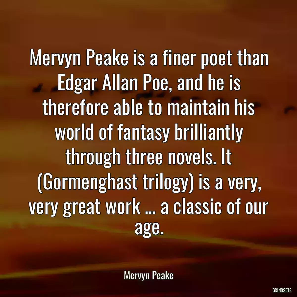 Mervyn Peake is a finer poet than Edgar Allan Poe, and he is therefore able to maintain his world of fantasy brilliantly through three novels. It (Gormenghast trilogy) is a very, very great work ... a classic of our age.