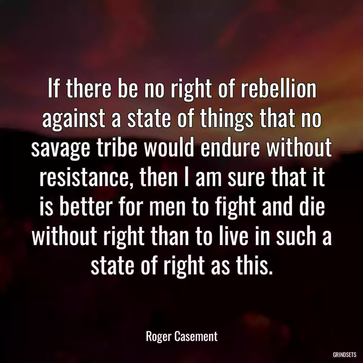 If there be no right of rebellion against a state of things that no savage tribe would endure without resistance, then I am sure that it is better for men to fight and die without right than to live in such a state of right as this.