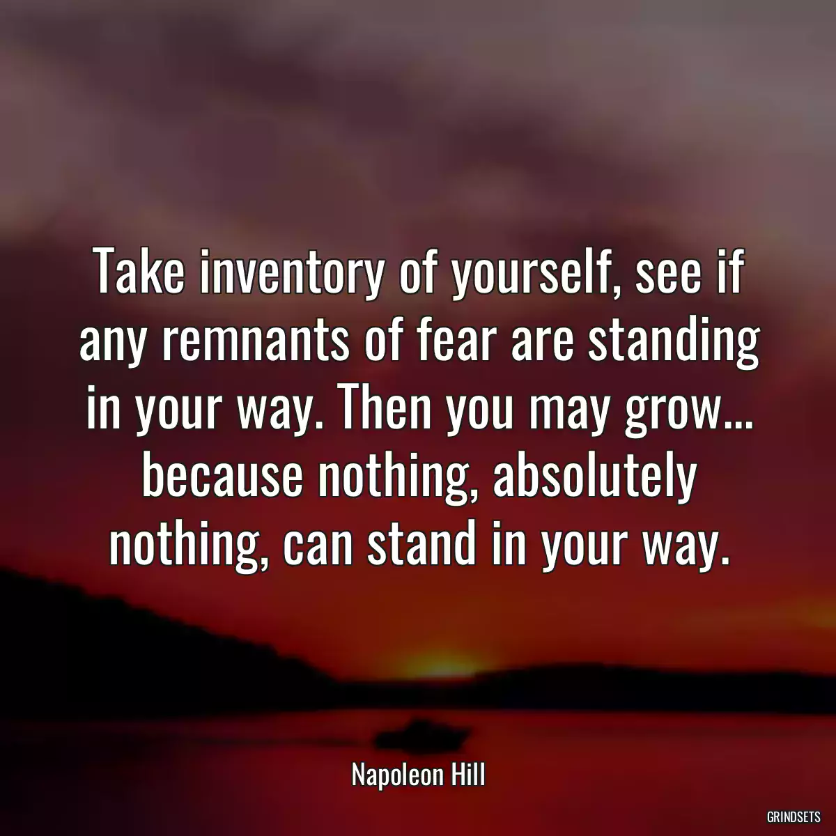 Take inventory of yourself, see if any remnants of fear are standing in your way. Then you may grow... because nothing, absolutely nothing, can stand in your way.