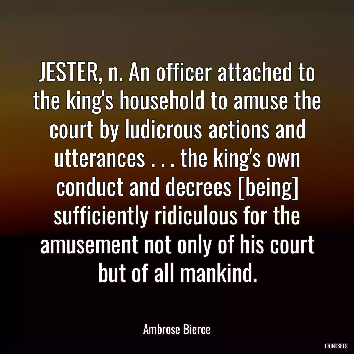 JESTER, n. An officer attached to the king\'s household to amuse the court by ludicrous actions and utterances . . . the king\'s own conduct and decrees [being] sufficiently ridiculous for the amusement not only of his court but of all mankind.