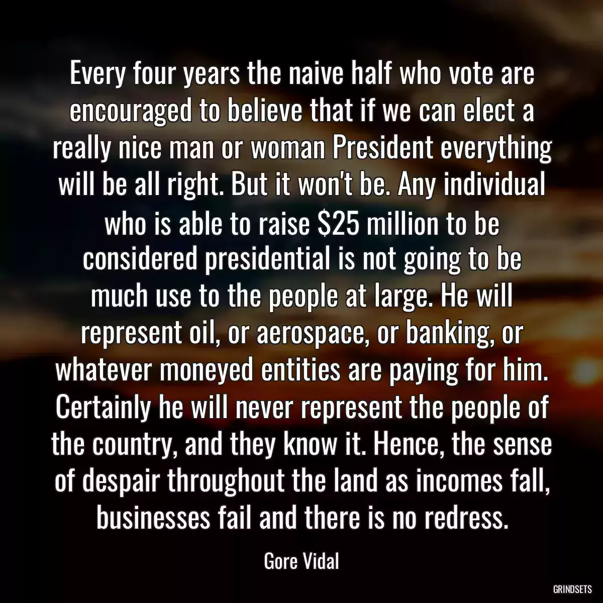 Every four years the naive half who vote are encouraged to believe that if we can elect a really nice man or woman President everything will be all right. But it won\'t be. Any individual who is able to raise $25 million to be considered presidential is not going to be much use to the people at large. He will represent oil, or aerospace, or banking, or whatever moneyed entities are paying for him. Certainly he will never represent the people of the country, and they know it. Hence, the sense of despair throughout the land as incomes fall, businesses fail and there is no redress.