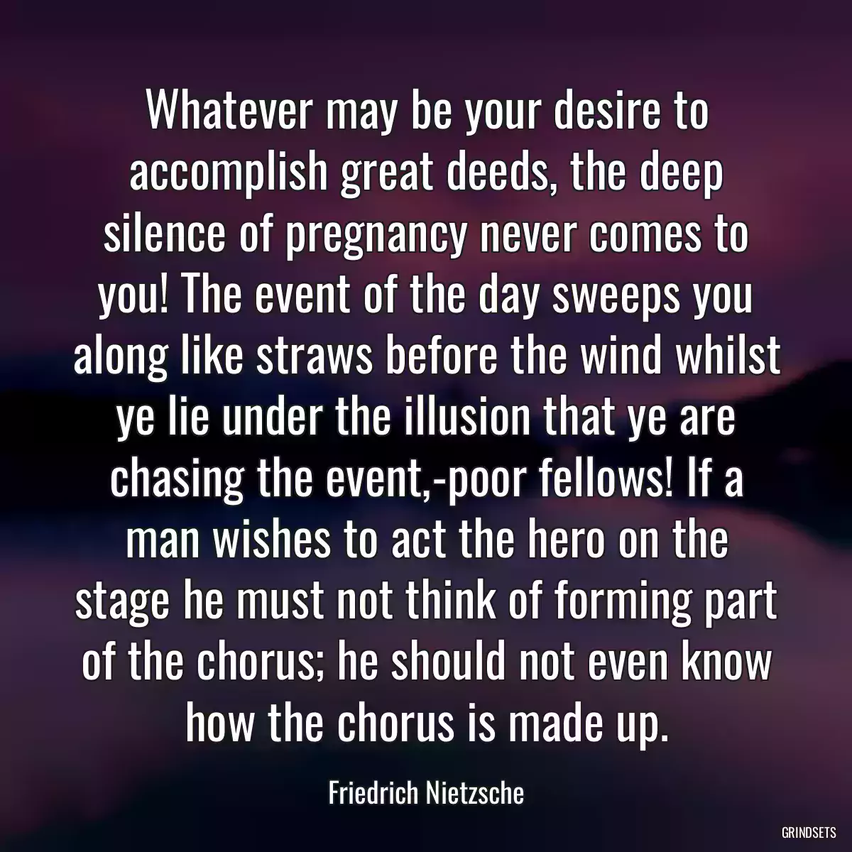 Whatever may be your desire to accomplish great deeds, the deep silence of pregnancy never comes to you! The event of the day sweeps you along like straws before the wind whilst ye lie under the illusion that ye are chasing the event,-poor fellows! If a man wishes to act the hero on the stage he must not think of forming part of the chorus; he should not even know how the chorus is made up.